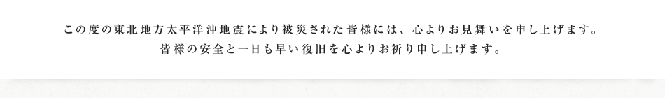 この度の東北地方太平洋沖地震により被災された皆様には、心よりお見舞いを申し上げます。皆様の安全と一日も早い復旧を心よりお祈り申し上げます。